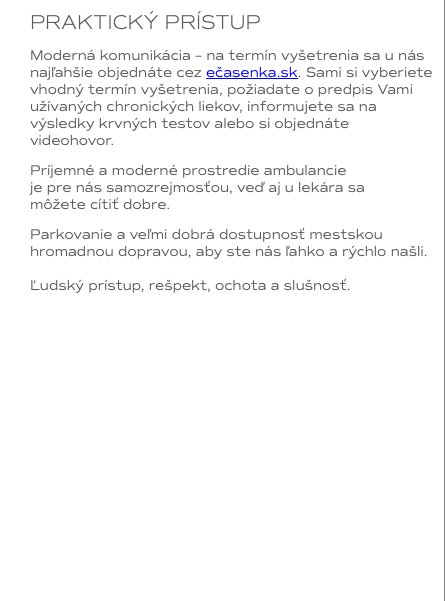 PRAKTICKÝ PRÍSTUP Moderná komunikácia – na termín vyšetrenia sa u nás najľahšie objednáte cez ečasenka.sk. Sami si vyberiete vhodný termín vyšetrenia, požiadate o predpis Vami užívaných chronických liekov, informujete sa na výsledky krvných testov alebo si objednáte videohovor. Príjemné a moderné prostredie ambulancie  je pre nás samozrejmosťou, veď aj u lekára sa  môžete cítiť dobre. Parkovanie a veľmi dobrá dostupnosť mestskou hromadnou dopravou, aby ste nás ľahko a rýchlo našli. Ľudský prístup, rešpekt, ochota a slušnosť.